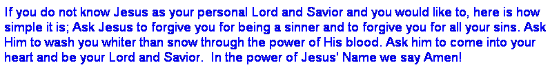 Text Box: If you do not know Jesus as your personal Lord and Savior and you would like to, here is how simple it is; Ask Jesus to forgive you for being a sinner and to forgive you for all your sins. Ask Him to wash you whiter than snow through the power of His blood. Ask him to come into your heart and be your Lord and Savior.  In the power of Jesus' Name we say Amen!
 
 
