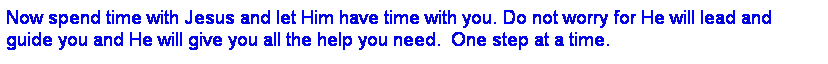 Text Box: Now spend time with Jesus and let Him have time with you. Do not worry for He will lead and guide you and He will give you all the help you need.  One step at a time.
