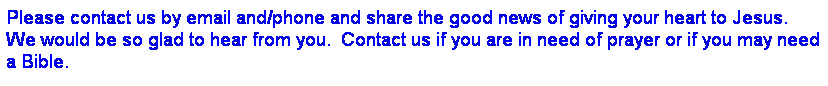 Text Box: Please contact us by email and/phone and share the good news of giving your heart to Jesus.  We would be so glad to hear from you.  Contact us if you are in need of prayer or if you may need a Bible.
